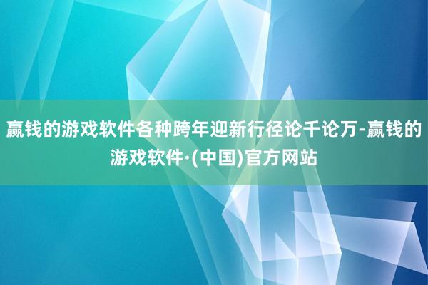 赢钱的游戏软件各种跨年迎新行径论千论万-赢钱的游戏软件·(中国)官方网站