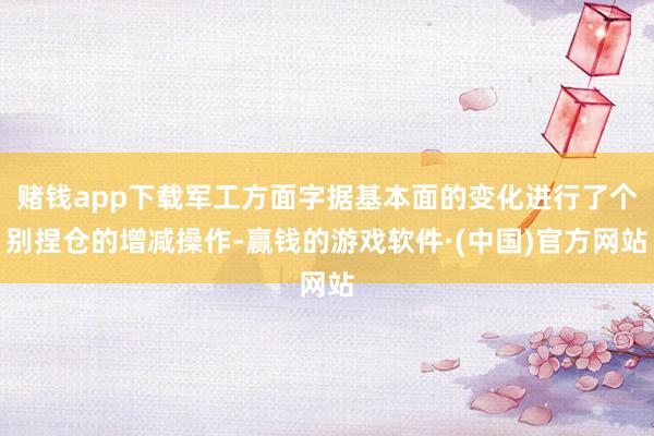 赌钱app下载军工方面字据基本面的变化进行了个别捏仓的增减操作-赢钱的游戏软件·(中国)官方网站