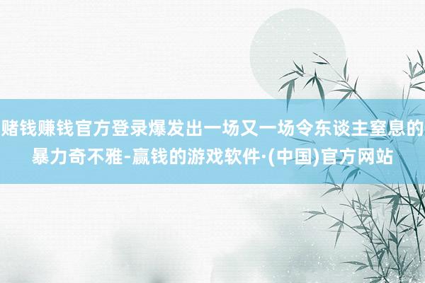 赌钱赚钱官方登录爆发出一场又一场令东谈主窒息的暴力奇不雅-赢钱的游戏软件·(中国)官方网站