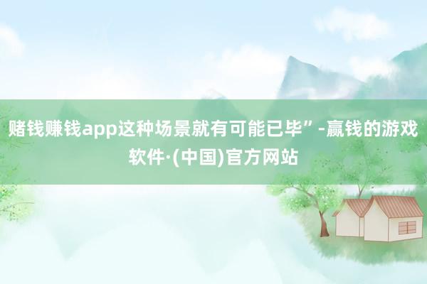 赌钱赚钱app这种场景就有可能已毕”-赢钱的游戏软件·(中国)官方网站
