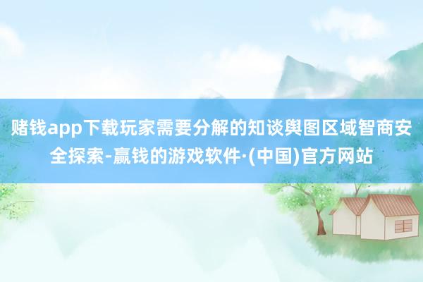赌钱app下载玩家需要分解的知谈舆图区域智商安全探索-赢钱的游戏软件·(中国)官方网站