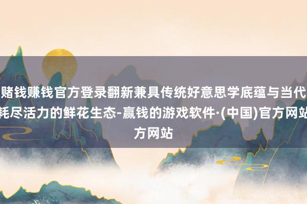 赌钱赚钱官方登录翻新兼具传统好意思学底蕴与当代耗尽活力的鲜花生态-赢钱的游戏软件·(中国)官方网站