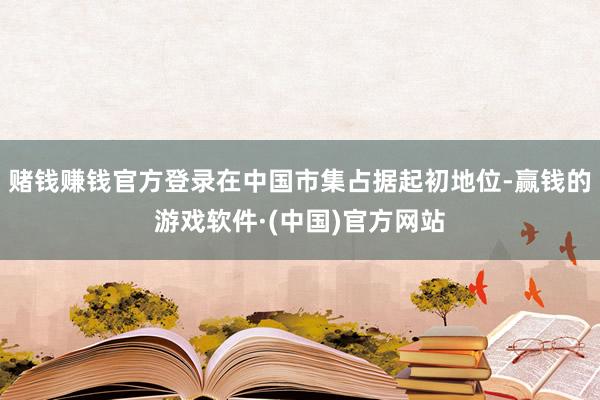 赌钱赚钱官方登录在中国市集占据起初地位-赢钱的游戏软件·(中国)官方网站
