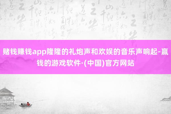 赌钱赚钱app隆隆的礼炮声和欢娱的音乐声响起-赢钱的游戏软件·(中国)官方网站