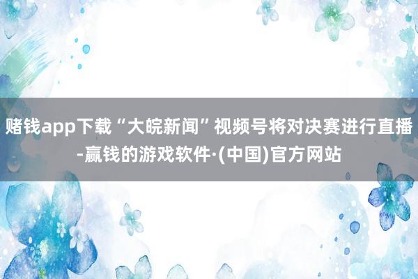赌钱app下载“大皖新闻”视频号将对决赛进行直播-赢钱的游戏软件·(中国)官方网站