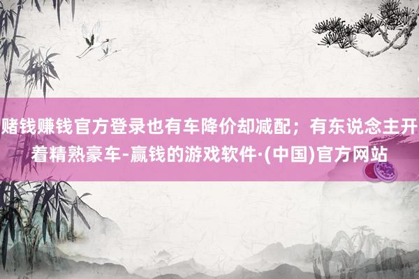 赌钱赚钱官方登录也有车降价却减配；有东说念主开着精熟豪车-赢钱的游戏软件·(中国)官方网站