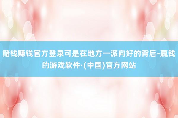 赌钱赚钱官方登录可是在地方一派向好的背后-赢钱的游戏软件·(中国)官方网站