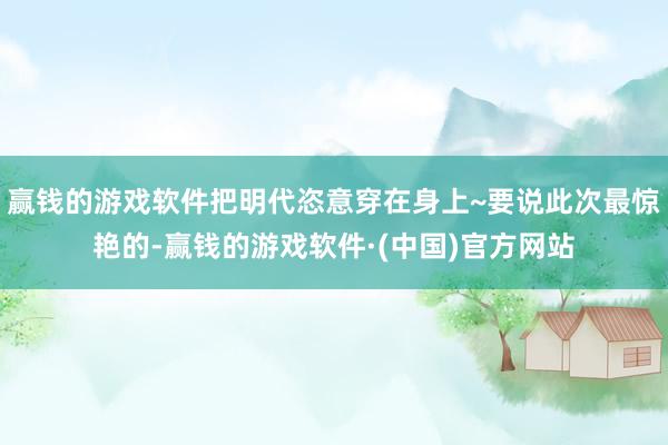 赢钱的游戏软件把明代恣意穿在身上~要说此次最惊艳的-赢钱的游戏软件·(中国)官方网站