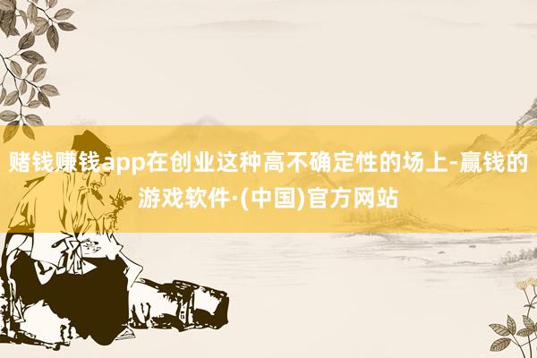 赌钱赚钱app在创业这种高不确定性的场上-赢钱的游戏软件·(中国)官方网站