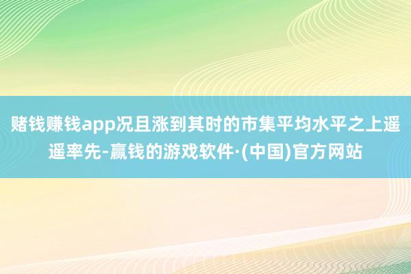 赌钱赚钱app况且涨到其时的市集平均水平之上遥遥率先-赢钱的游戏软件·(中国)官方网站