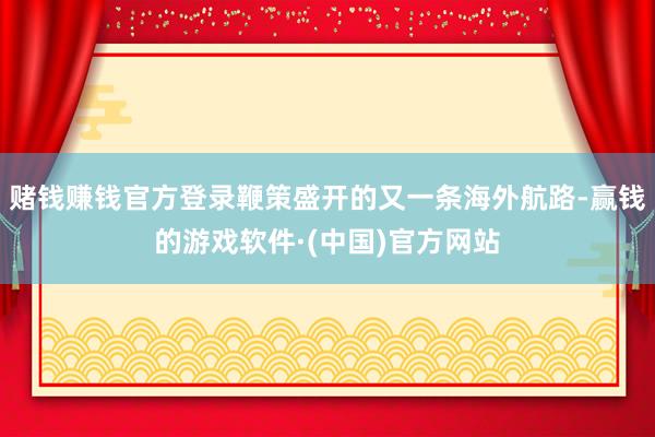 赌钱赚钱官方登录鞭策盛开的又一条海外航路-赢钱的游戏软件·(中国)官方网站