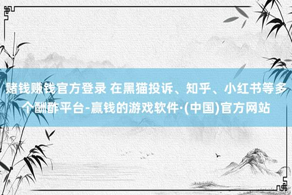 赌钱赚钱官方登录 在黑猫投诉、知乎、小红书等多个酬酢平台-赢钱的游戏软件·(中国)官方网站