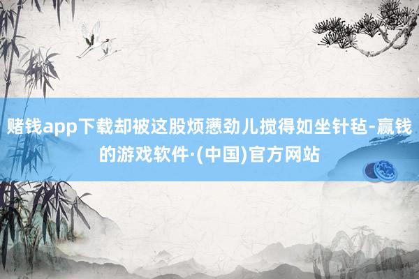 赌钱app下载却被这股烦懑劲儿搅得如坐针毡-赢钱的游戏软件·(中国)官方网站