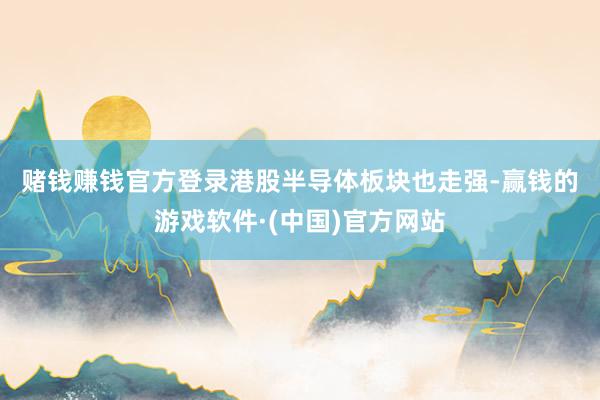 赌钱赚钱官方登录　　港股半导体板块也走强-赢钱的游戏软件·(中国)官方网站