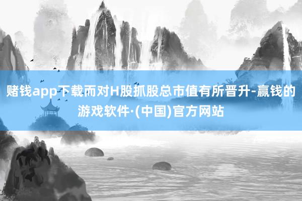 赌钱app下载而对H股抓股总市值有所晋升-赢钱的游戏软件·(中国)官方网站
