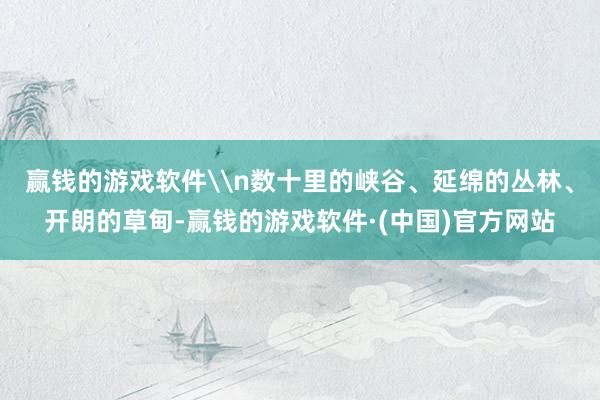赢钱的游戏软件\n数十里的峡谷、延绵的丛林、开朗的草甸-赢钱的游戏软件·(中国)官方网站