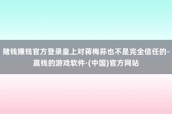赌钱赚钱官方登录皇上对蒋梅荪也不是完全信任的-赢钱的游戏软件·(中国)官方网站