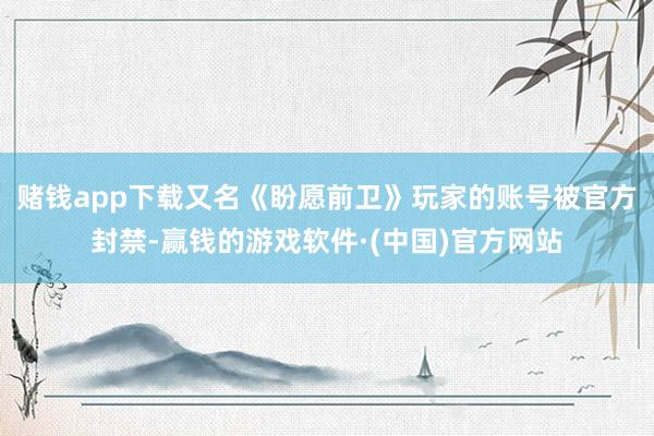赌钱app下载又名《盼愿前卫》玩家的账号被官方封禁-赢钱的游戏软件·(中国)官方网站