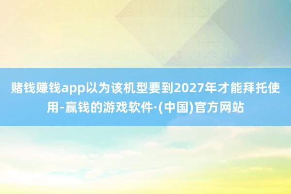 赌钱赚钱app以为该机型要到2027年才能拜托使用-赢钱的游戏软件·(中国)官方网站
