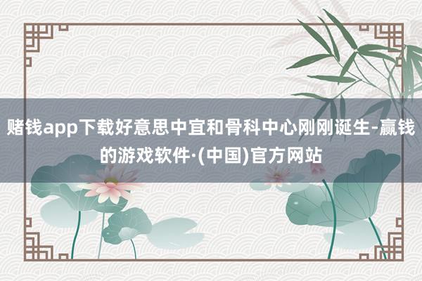 赌钱app下载好意思中宜和骨科中心刚刚诞生-赢钱的游戏软件·(中国)官方网站