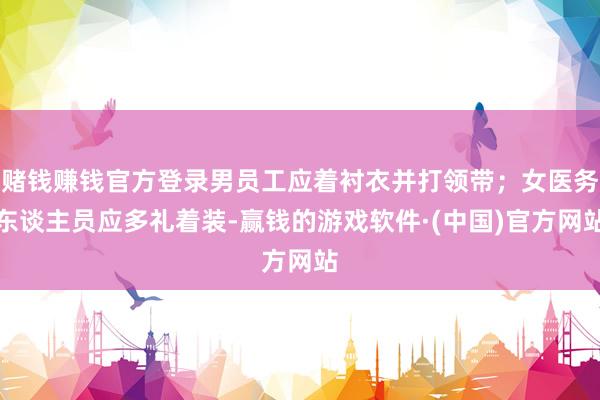 赌钱赚钱官方登录男员工应着衬衣并打领带；女医务东谈主员应多礼着装-赢钱的游戏软件·(中国)官方网站