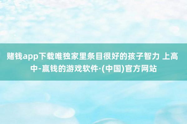 赌钱app下载唯独家里条目很好的孩子智力 上高 中-赢钱的游戏软件·(中国)官方网站