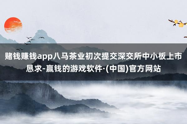 赌钱赚钱app八马茶业初次提交深交所中小板上市恳求-赢钱的游戏软件·(中国)官方网站