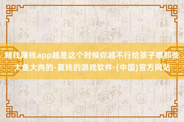 赌钱赚钱app越是这个时候你越不行给孩子喂那些大鱼大肉的-赢钱的游戏软件·(中国)官方网站