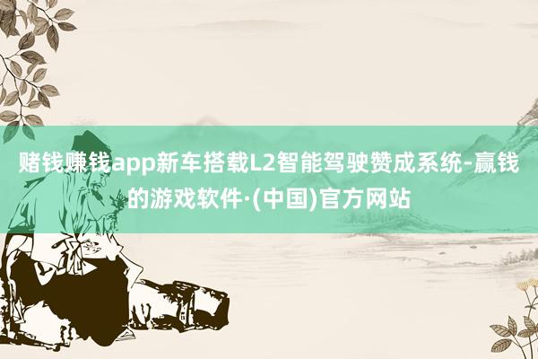 赌钱赚钱app新车搭载L2智能驾驶赞成系统-赢钱的游戏软件·(中国)官方网站