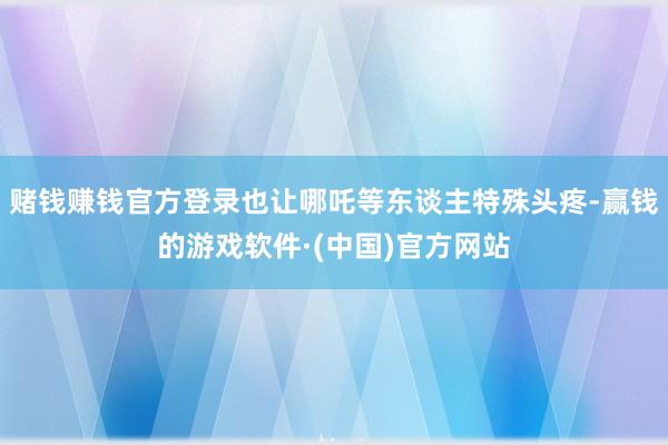 赌钱赚钱官方登录也让哪吒等东谈主特殊头疼-赢钱的游戏软件·(中国)官方网站