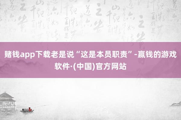 赌钱app下载老是说“这是本员职责”-赢钱的游戏软件·(中国)官方网站