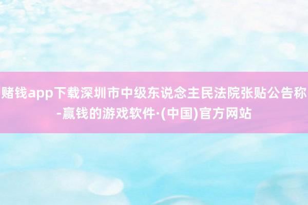 赌钱app下载深圳市中级东说念主民法院张贴公告称-赢钱的游戏软件·(中国)官方网站