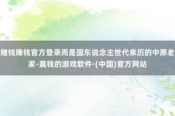 赌钱赚钱官方登录而是国东说念主世代亲历的中原老家-赢钱的游戏软件·(中国)官方网站