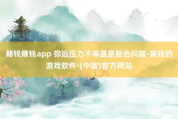 赌钱赚钱app 弥远压力不单是是脸色问题-赢钱的游戏软件·(中国)官方网站