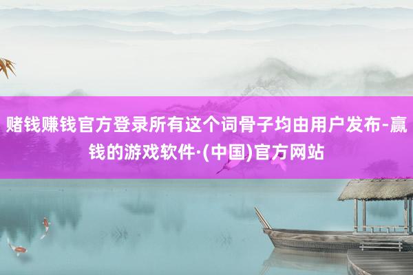 赌钱赚钱官方登录所有这个词骨子均由用户发布-赢钱的游戏软件·(中国)官方网站