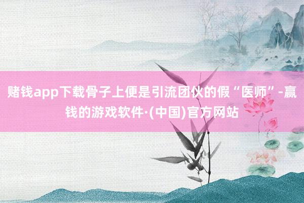 赌钱app下载骨子上便是引流团伙的假“医师”-赢钱的游戏软件·(中国)官方网站