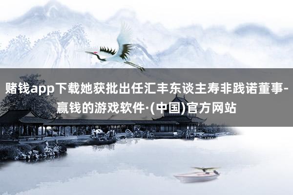 赌钱app下载她获批出任汇丰东谈主寿非践诺董事-赢钱的游戏软件·(中国)官方网站