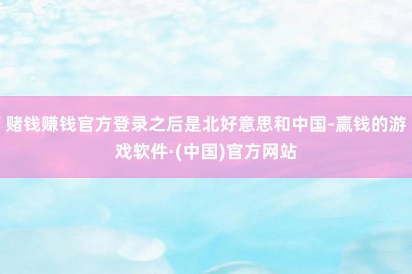 赌钱赚钱官方登录之后是北好意思和中国-赢钱的游戏软件·(中国)官方网站