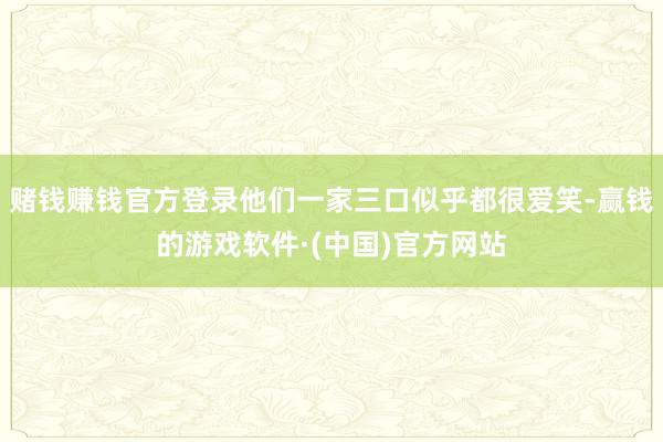 赌钱赚钱官方登录他们一家三口似乎都很爱笑-赢钱的游戏软件·(中国)官方网站