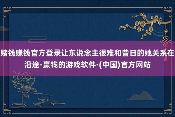 赌钱赚钱官方登录让东说念主很难和昔日的她关系在沿途-赢钱的游戏软件·(中国)官方网站