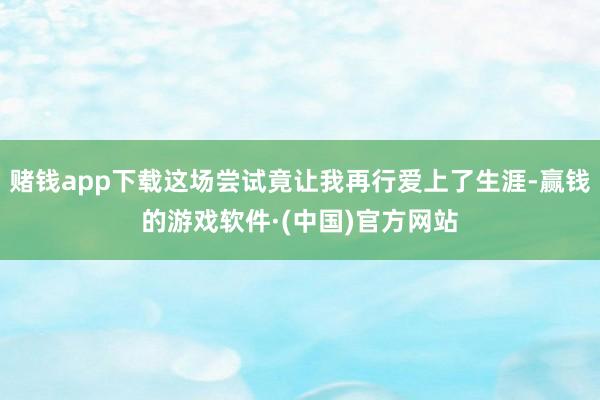 赌钱app下载这场尝试竟让我再行爱上了生涯-赢钱的游戏软件·(中国)官方网站