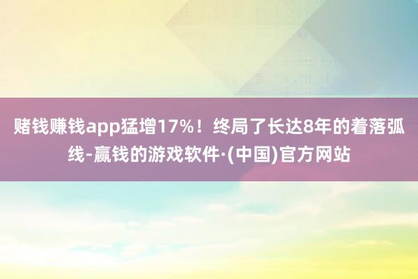赌钱赚钱app猛增17%！终局了长达8年的着落弧线-赢钱的游戏软件·(中国)官方网站
