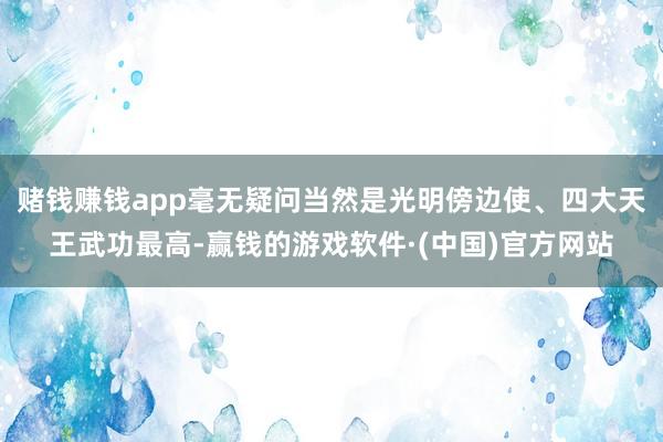 赌钱赚钱app毫无疑问当然是光明傍边使、四大天王武功最高-赢钱的游戏软件·(中国)官方网站