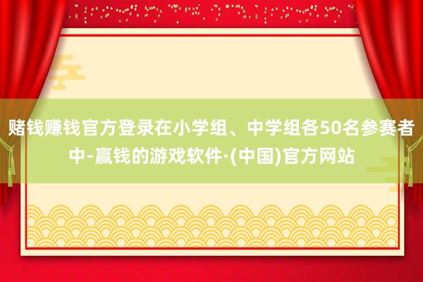 赌钱赚钱官方登录在小学组、中学组各50名参赛者中-赢钱的游戏软件·(中国)官方网站