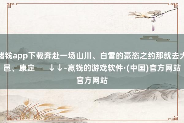 赌钱app下载奔赴一场山川、白雪的豪恣之约那就去大邑、康定      ↓↓-赢钱的游戏软件·(中国)官方网站
