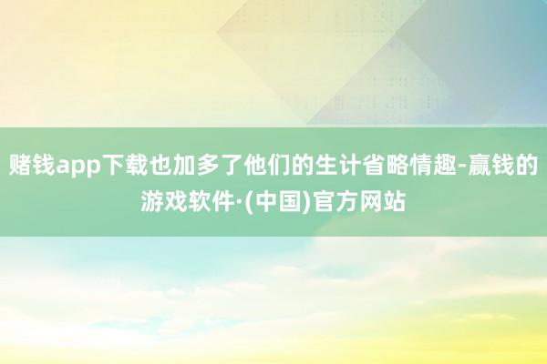 赌钱app下载也加多了他们的生计省略情趣-赢钱的游戏软件·(中国)官方网站