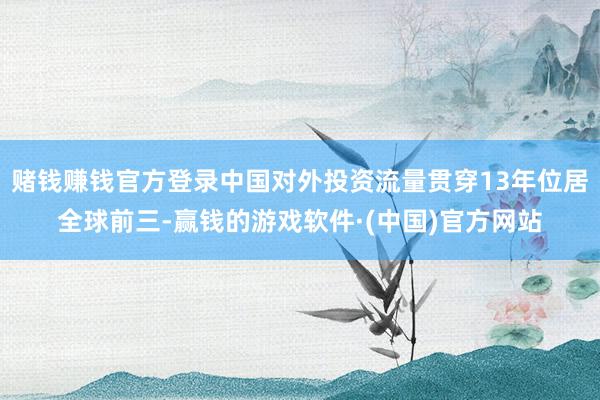 赌钱赚钱官方登录中国对外投资流量贯穿13年位居全球前三-赢钱的游戏软件·(中国)官方网站