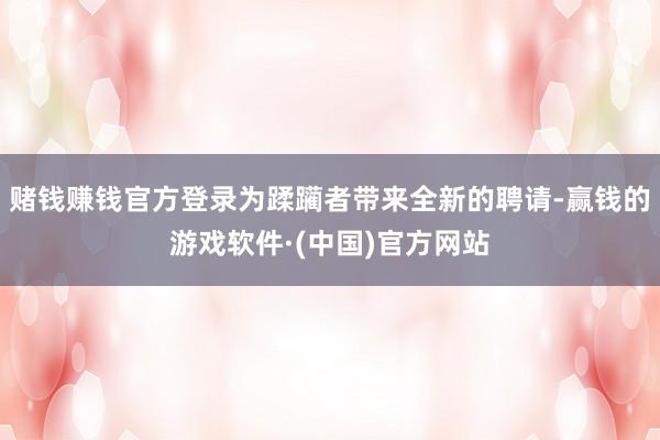 赌钱赚钱官方登录为蹂躏者带来全新的聘请-赢钱的游戏软件·(中国)官方网站