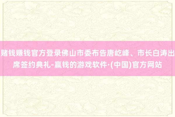 赌钱赚钱官方登录佛山市委布告唐屹峰、市长白涛出席签约典礼-赢钱的游戏软件·(中国)官方网站