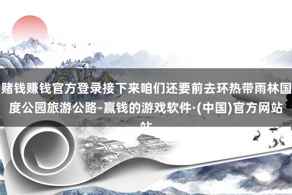 赌钱赚钱官方登录接下来咱们还要前去环热带雨林国度公园旅游公路-赢钱的游戏软件·(中国)官方网站